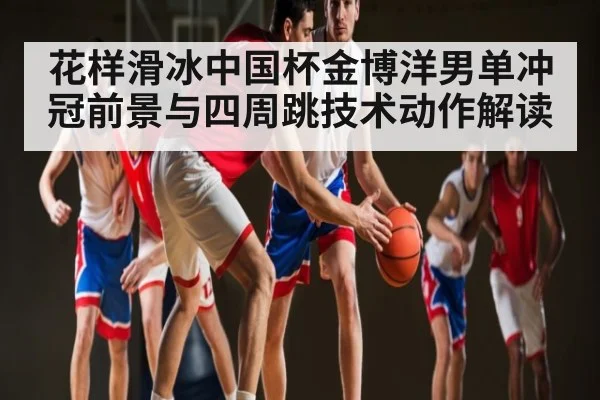花样滑冰中国杯金博洋男单冲冠前景与四周跳技术动作解读